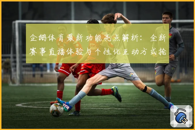 企鹅体育最新功能亮点解析：全新赛事直播体验与个性化互动方式抢先看