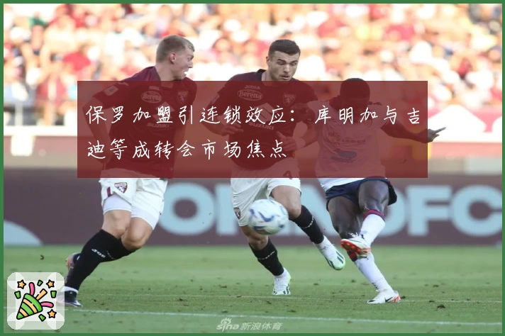 保罗加盟引连锁效应:库明加与吉迪等成转会市场焦点
