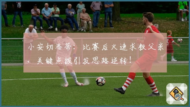小安切洛蒂:比赛后火速求教父亲,关键点拨引发思路逆转!