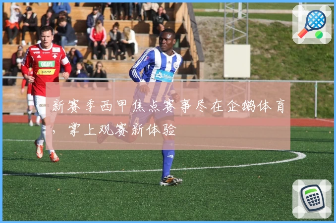 新赛季西甲焦点赛事尽在企鹅体育，掌上观赛新体验