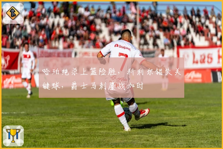 哈珀绝杀上篮险胜，科利尔错失关键球，爵士马刺鏖战加时