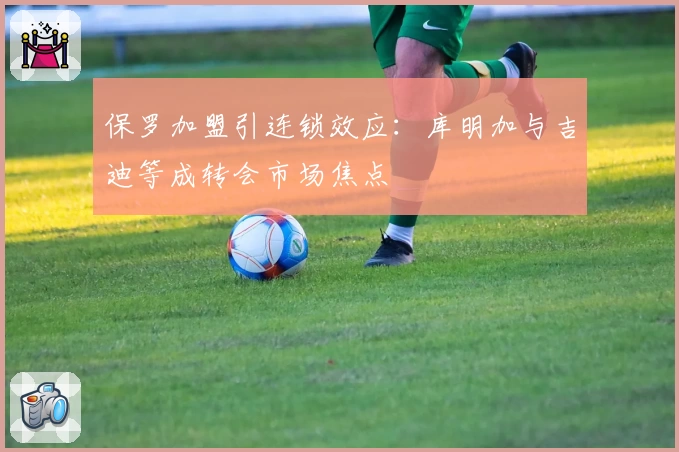保罗加盟引连锁效应:库明加与吉迪等成转会市场焦点