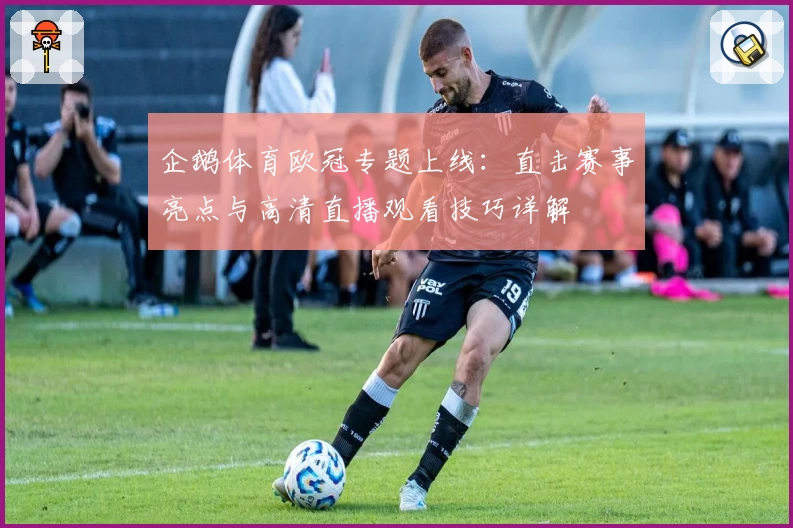 企鹅体育欧冠专题上线：直击赛事亮点与高清直播观看技巧详解