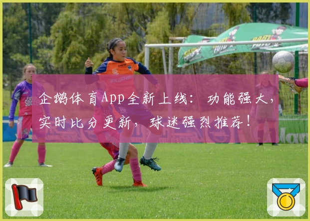 企鹅体育App全新上线：功能强大，实时比分更新，球迷强烈推荐！