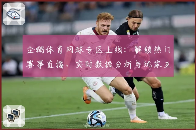 企鹅体育网球专区上线：解锁热门赛事直播、实时数据分析与玩家互动新体验