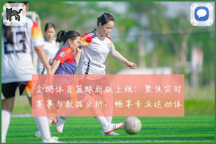 企鹅体育篮球新版上线：聚焦实时赛事与数据分析，畅享专业运动体验