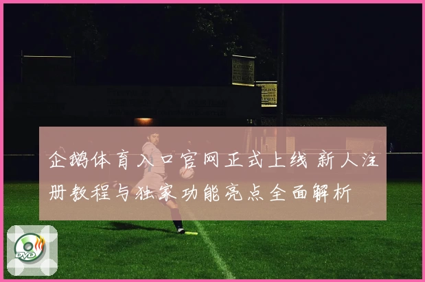 企鹅体育入口官网正式上线 新人注册教程与独家功能亮点全面解析