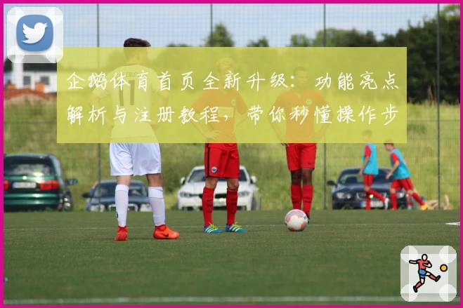 企鹅体育首页全新升级：功能亮点解析与注册教程，带你秒懂操作步骤