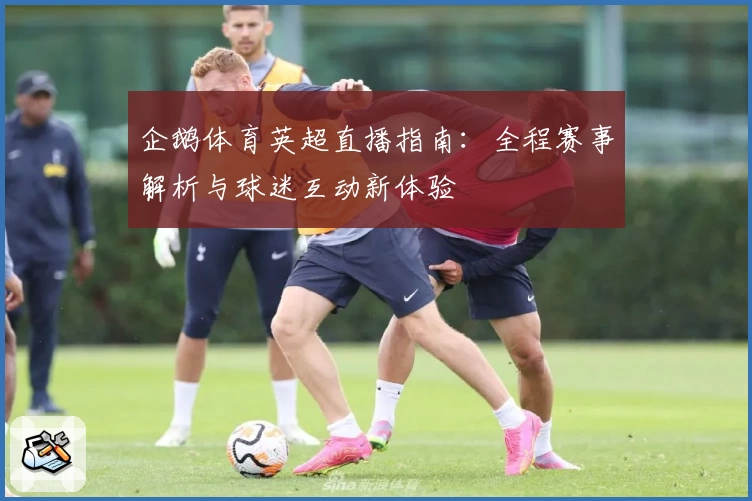 企鹅体育英超直播指南：全程赛事解析与球迷互动新体验