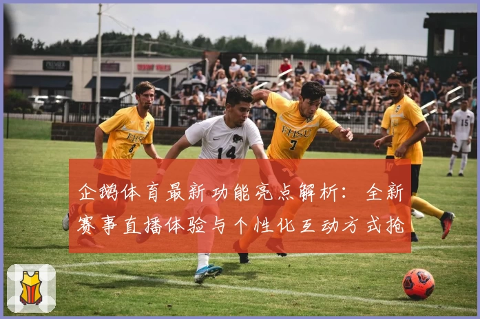 企鹅体育最新功能亮点解析：全新赛事直播体验与个性化互动方式抢先看