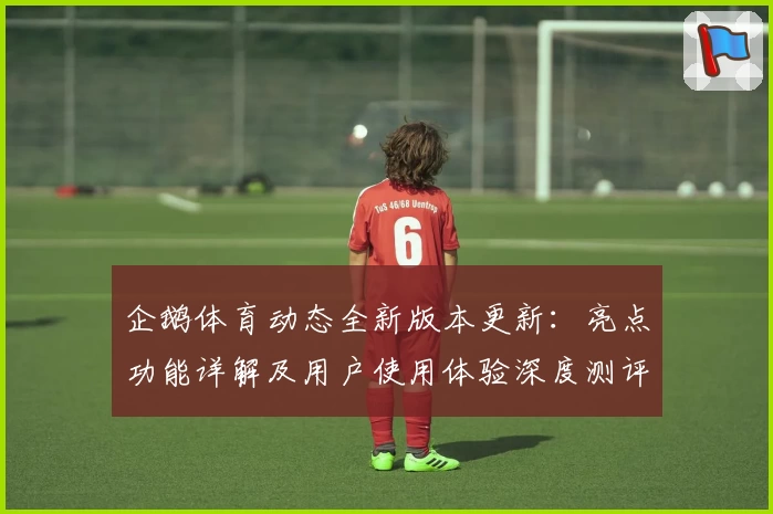 企鹅体育动态全新版本更新：亮点功能详解及用户使用体验深度测评