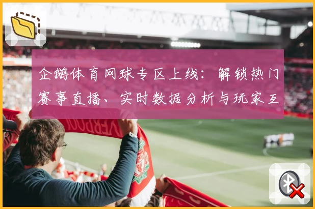 企鹅体育网球专区上线:解锁热门赛事直播、实时数据分析与玩家互动新体验